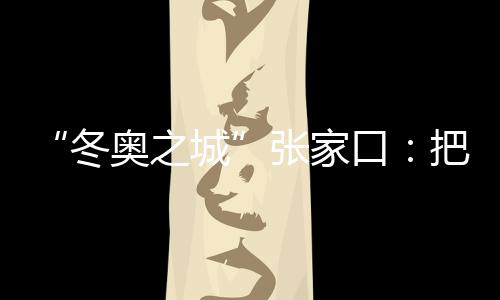 “冬奥之城”张家口：把城市联赛“流量”转化为经济“增量”