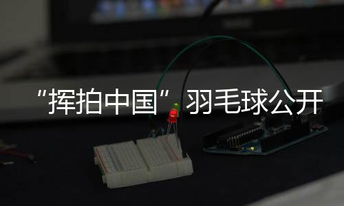 “挥拍中国”羽毛球公开赛三城联动 为全民健身再添热度