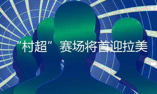 “村超”赛场将首迎拉美及加勒比地区驻华外交官联队