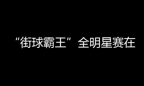 “街球霸王”全明星赛在成都落幕 美职篮明星现场助阵