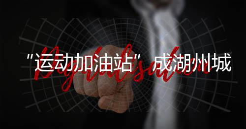 “运动加油站”成湖州城乡新地标 全民健身触手可及