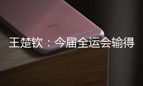 王楚钦：今届全运会输得没有遗憾 很高兴自己还在路上