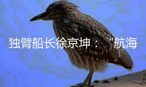独臂船长徐京坤：“航海是风险管理与速度平衡的艺术”