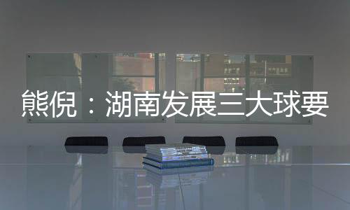熊倪：湖南发展三大球要久久为功 为国家输送人才