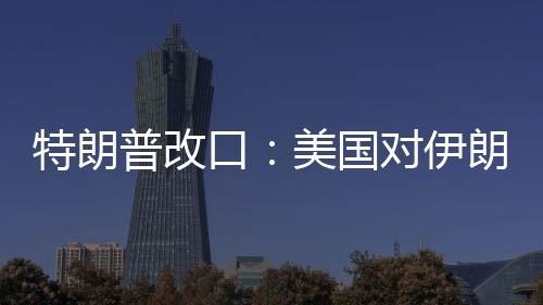 特朗普改口：美国对伊朗动武，不需要盟友帮忙