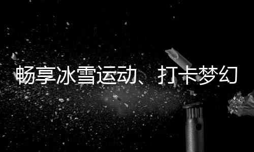 畅享冰雪运动、打卡梦幻美景……“白色经济”点燃冬季文旅热情