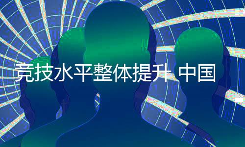 竞技水平整体提升 中国代表团高质量完成参赛任务