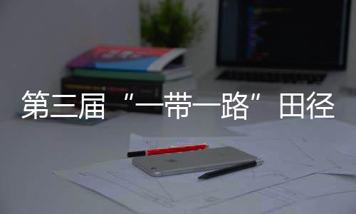 第三届“一带一路”田径邀请赛开赛 陈佳鹏、葛曼棋挺进百米复赛