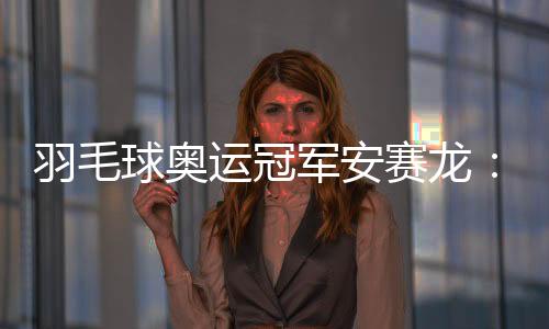 羽毛球奥运冠军安赛龙:有机会想在杭州品茶 尽情享受