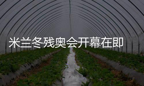 米兰冬残奥会开幕在即 中国体育代表团积极备战