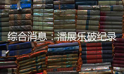 综合消息:潘展乐破纪录夺冠 中国日收3金跃居金牌榜首位