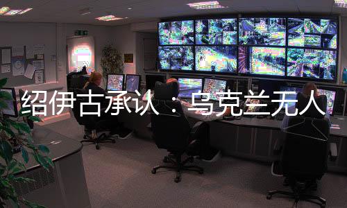 绍伊古承认：乌克兰无人机发展飞速，俄罗斯没啥安全地方了