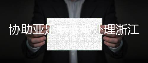 协助亚足联依规处理浙江与泰国武里南的亚冠赛后冲突