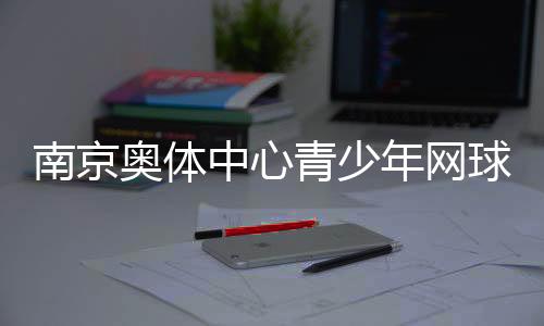 南京奥体中心青少年网球公开赛收官 200余小将角逐