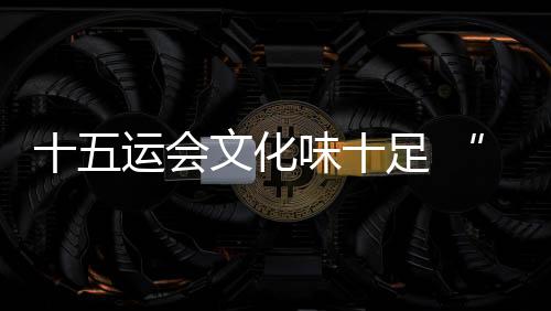 十五运会文化味十足 “跟着赛事游湾区”日渐升温