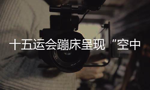 十五运会蹦床呈现“空中芭蕾” 赛制改革夯实后备人才基础