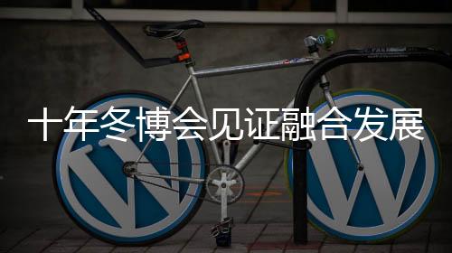 十年冬博会见证融合发展新格局 中国冰雪财产由“热”而“融”