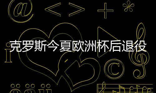 克罗斯今夏欧洲杯后退役 巅峰状态下结束职业生涯