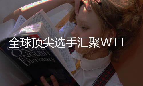 全球顶尖选手汇聚WTT常规挑战赛太原站