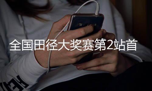 全国田径大奖赛第2站首日赛 黑龙江运动员打破两项省纪录