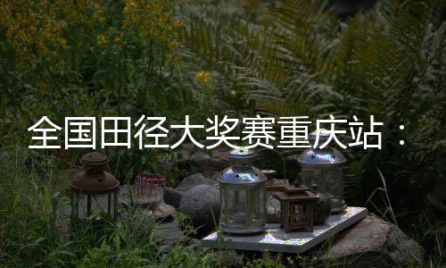 全国田径大奖赛重庆站:夏思凝一天两刷个人最佳