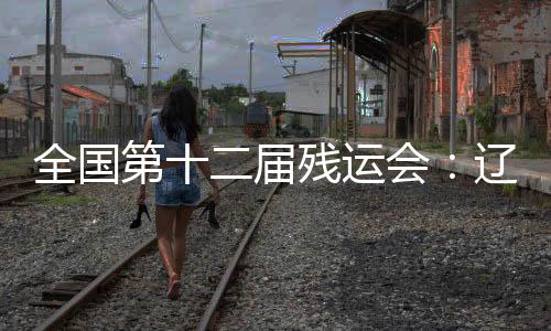 全国第十二届残运会：辽宁运动员用拼搏收获佳绩