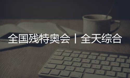 全国残特奥会丨全天综合：追梦未止，出彩不停