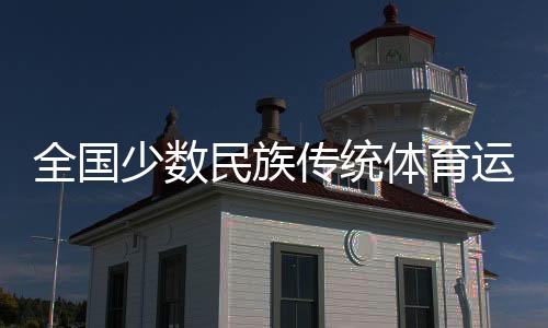 全国少数民族传统体育运动会全天综合：民族风情浓 赛场情谊深