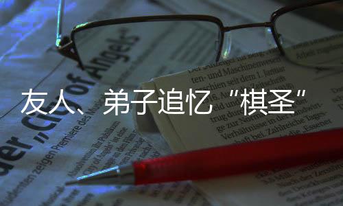 友人、弟子追忆“棋圣”聂卫平：是棋艺导师，更是精神引路人