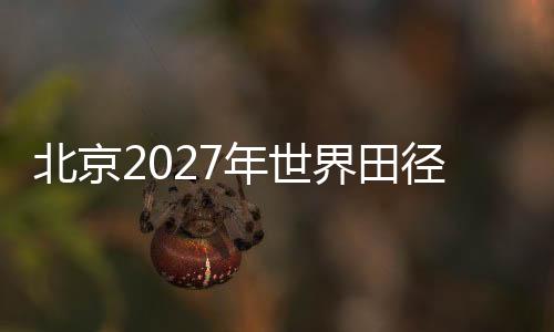 北京2027年世界田径锦标赛会徽、吉祥物、主题口号征集正式启动
