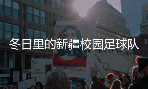 冬日里的新疆校园足球队：在冰天雪地里点燃“足球梦”