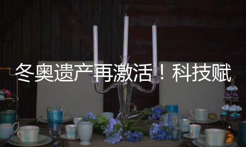 冬奥遗产再激活！科技赋能促“文商旅体”深度融合