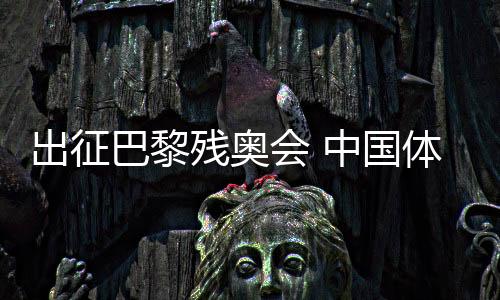 出征巴黎残奥会 中国体育代表团力争再创辉煌