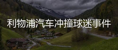 利物浦汽车冲撞球迷事件肇事者被捕 詹姆斯谴责肇事者