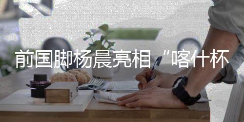 前国脚杨晨亮相“喀什杯” 寄语新疆青少年勇敢追梦