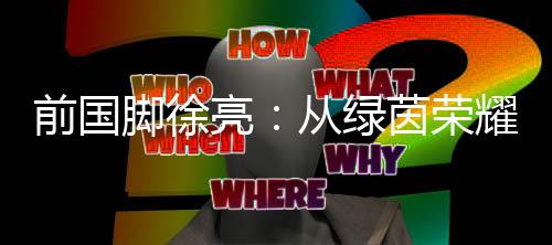 前国脚徐亮:从绿茵荣耀到青训守望,一颗足球的初心与传承
