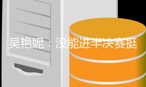 吴艳妮：没能进半决赛挺遗憾，希望明年有更大突破