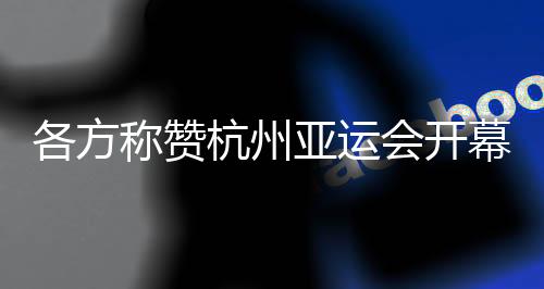 各方称赞杭州亚运会开幕式：高水平组织 “现象级”演出