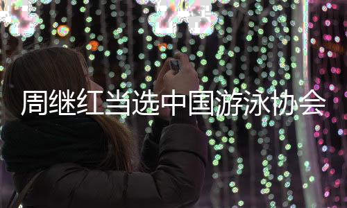 周继红当选中国游泳协会主席、中国跳水协会主席