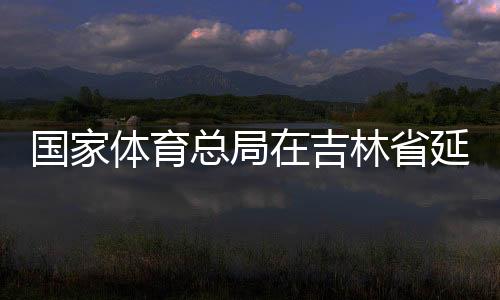 国家体育总局在吉林省延边市设立足球青训中心