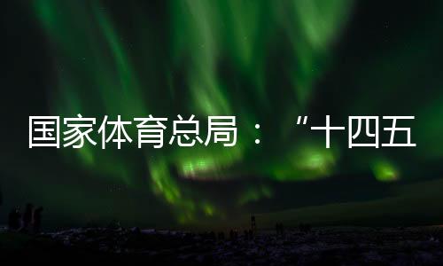 国家体育总局：“十四五”期间竞技体育均衡发展取得显著成效