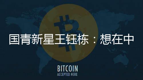 国青新星王钰栋:想在中超踢出点成绩后再出去留洋