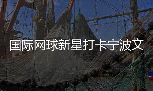 国际网球新星打卡宁波文化街区 品茶调香感受宋韵之美