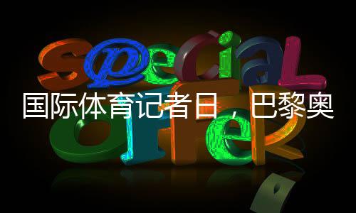 国际体育记者日，巴黎奥运会中国记者壮行仪式举行