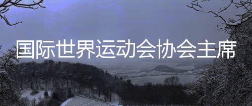 国际世界运动会协会主席：成都已经准备好了