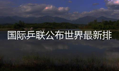 国际乒联公布世界最新排名国乒占据四项世界第一