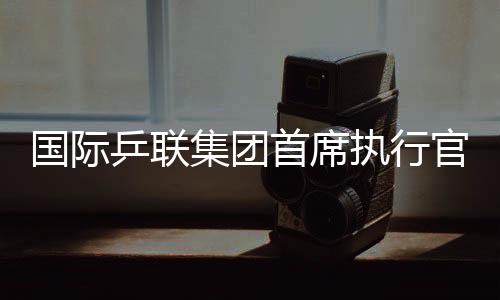 国际乒联集团首席执行官：WTT大满贯赛是属于球员和球迷的盛会