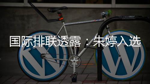 国际排联透露:朱婷入选中国女排世联赛23人名单