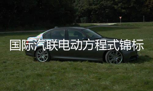 国际汽联电动方程式锦标赛上海站将于5月举行