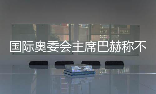国际奥委会主席巴赫称不再连任 新主席将于明年6月接任